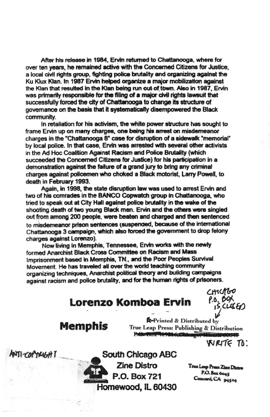 ‘After his release in 1984, Ervin returned to Chattanooga, where for
over ten years, he remained active with the Concemed Citizens for skis,
a local civil rights group, fighting police brutality and organizing against the
Ku Kx Klan. in 1987 Ervin helped organize a major mobilization against
the Klan that resulted in the Kian being run out of town. Also in 1987, Ervin

‘was primarily responsible forthe fing of a major cil rights laweult that
Successful forced the cy of Chattanooga to change fs structure of
‘governance on the basis that it systematically disempowered the Black
‘community.

In retaliation for his activism, the white power structure hes sought to
frame Ervin up on many charges, one being his arrest on misdemeanor
charges in the "Chattanooga 8° case for disruption of a sidewalk ‘memoria
by local police. in that case, Ervin was errested with several other activists
in the Ad Hoc Coalition Against Racism and Police Brutality (which
succeeded the Concemed Citizens for Justice) for his participation in a
demonstration against the fature of a grand jury to bring any criminal
charges against policemen who choked a Black motorist, Lary Powell, to
death in February 1993.

‘Again, in 1998, the state disruption law was used to arrest Ervin and
‘wo of his comrades in the BANCO Copwatch group in Chattanooga, who
tried to speak out at City Hall against police brutalty in the wake of the
‘shooting death of two young Black men. Ervin and the others were singled
‘out from among 200 people, were beaten and charged and then sentenced
to misdemeanor prison sentences (suspenged, because of the international
Chattanooga 3 campaign, which also forced the govemment to drop felony
charges against Lorenzo).

‘Now living in Memphis, Tennessee, Ervin works with the newly
formed Anarchist Black Cross Committes on Racism and Mass
Imprisonment based in Memphis, TN., and the Poor Peoples Survival
Movernent. He has traveled ail over the world teaching community
‘organizing techriques, Anarchist politcal theory and building campaigns
‘against racism and police brutality, and forthe human rights of prisoners.

  

oe
6,
Lorenzo Komboa Ervin °;?7),,
PePrince istribvute
Memphis tive teap Prem Publishing § Desrbution
WRVTE Tb:
Ascot ght South Chicago ABC
: Zine Distro “ru Lp Pre Zine Dawe
P.O. Box 721 Cant OA Signy

Homewood, IL 60430
